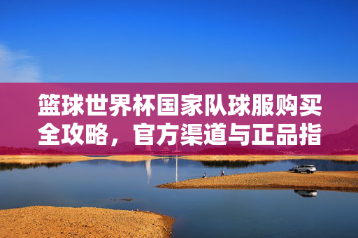 篮球世界杯国家队球服购买全攻略,官方渠道与正品指南,篮球世界杯国家队球服购买全攻略,官方渠道与正品指南