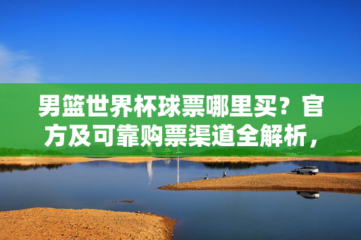 男篮世界杯球票哪里买？官方及可靠购票渠道全解析，男篮世界杯球票官方及可靠购票渠道全解析