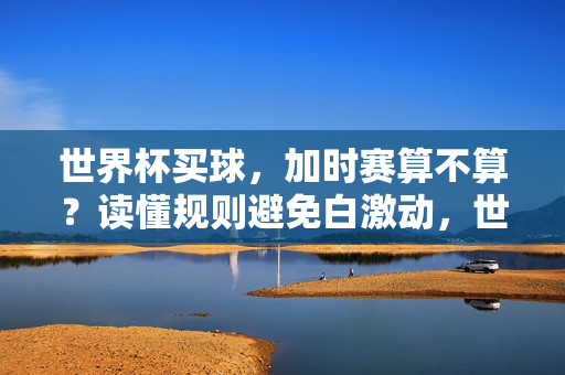 世界杯买球，加时赛算不算？读懂规则避免白激动，世界杯买球，加时赛算不算？读懂规则避免白激动