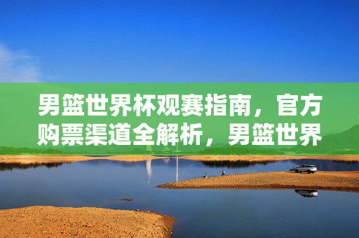 男篮世界杯观赛指南，官方购票渠道全解析，男篮世界杯观赛指南，官方购票渠道全解析
