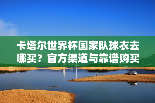 卡塔尔世界杯国家队球衣去哪买？官方渠道与靠谱购买指南，卡塔尔世界杯国家队球衣购买指南，官方渠道与靠谱方法