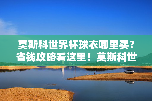 莫斯科世界杯球衣哪里买?省钱攻略看这里!莫斯科世界杯球衣省钱攻略