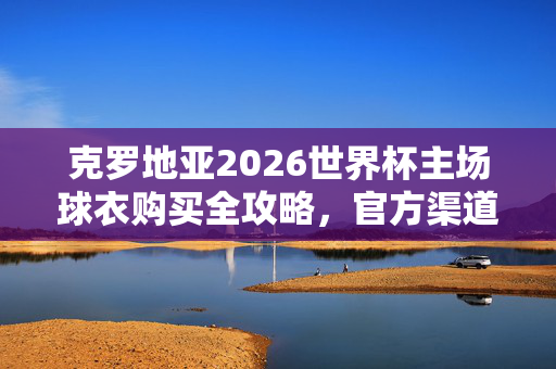 克罗地亚2026世界杯主场球衣购买全攻略，官方渠道与正品保障，克罗地亚2026世界杯主场球衣购买全攻略，官方渠道与正品保障