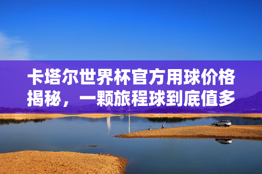 卡塔尔世界杯官方用球价格揭秘，一颗旅程球到底值多少？卡塔尔世界杯官方用球旅程球价格揭秘