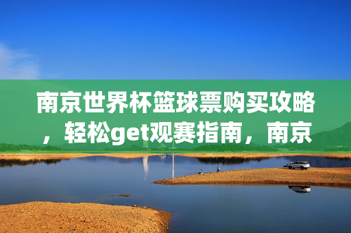 南京世界杯篮球票购买攻略，轻松get观赛指南，南京世界杯篮球票观赛购票攻略