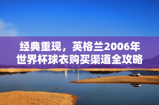 经典重现,英格兰2006年世界杯球衣购买渠道全攻略,经典重现,英格兰2006世界杯球衣购买全攻略