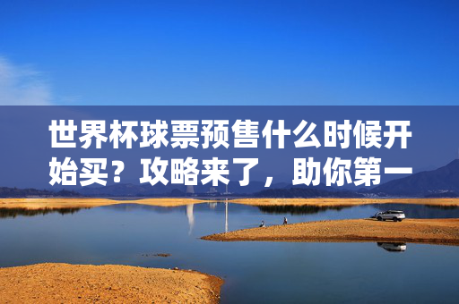 世界杯球票预售什么时候开始买？攻略来了，助你第一时间锁定观赛席位！世界杯球票预售开买攻略，第一时间锁定观赛席位！