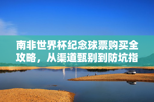 南非世界杯纪念球票购买全攻略，从渠道甄别到防坑指南，南非世界杯纪念球票购买全攻略，从渠道甄别到防坑指南