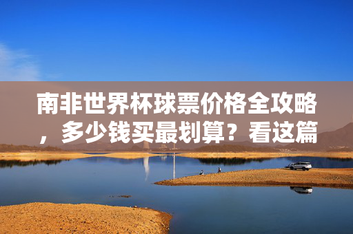 南非世界杯球票价格全攻略，多少钱买最划算？看这篇就够了！南非世界杯球票价格全攻略，多少钱买最划算？看这篇就够了！