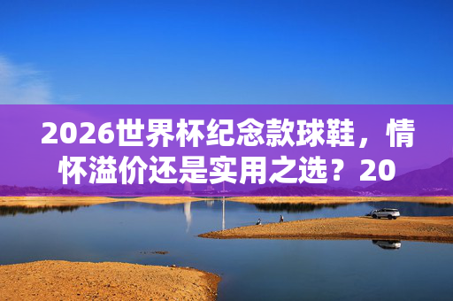 2026世界杯纪念款球鞋，情怀溢价还是实用之选？2026世界杯纪念款球鞋，情怀溢价还是实用之选？