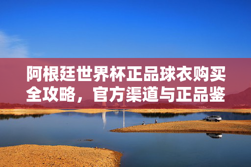 阿根廷世界杯正品球衣购买全攻略，官方渠道与正品鉴别指南，阿根廷世界杯正品球衣购买全攻略，官方渠道与正品鉴别指南