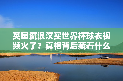 英国流浪汉买世界杯球衣视频火了?真相背后藏着什么?英国流浪汉买世界杯球衣视频爆火背后真相
