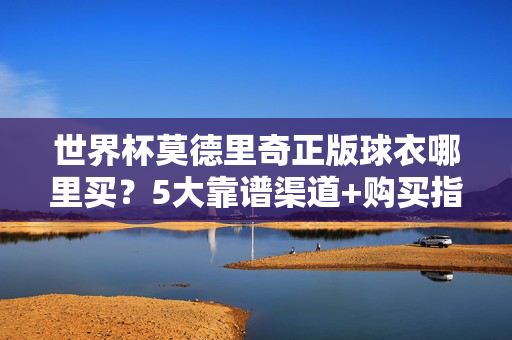 世界杯莫德里奇正版球衣哪里买?5大靠谱渠道+购买指南,球迷速藏!世界杯莫德里奇正版球衣购买指南,5大靠谱渠道+球迷速藏