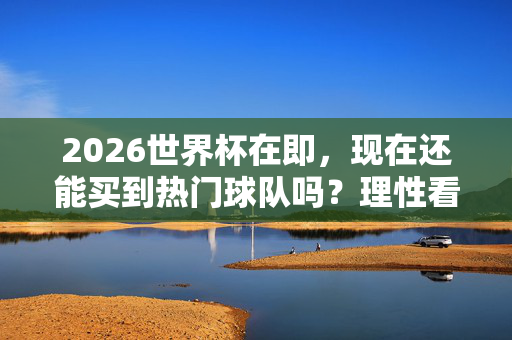 2026世界杯在即,现在还能买到热门球队吗?理性看待足坛格局变迁,2026世界杯在即,还能买到热门球队?理性看待足坛格局变迁