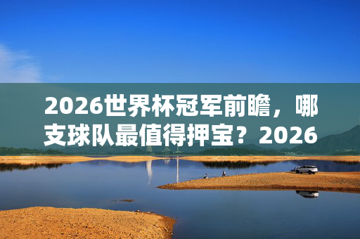 2026世界杯冠军前瞻，哪支球队最值得押宝？2026世界杯冠军前瞻，哪支球队最值得押宝？