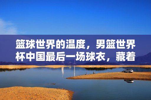 篮球世界的温度，男篮世界杯中国最后一场球衣，藏着怎样的故事？男篮世界杯最后一场球衣，篮球世界的温度与故事