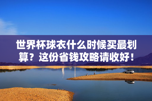 世界杯球衣什么时候买最划算？这份省钱攻略请收好！世界杯球衣最划算购买时间？这份省钱攻略请收好！