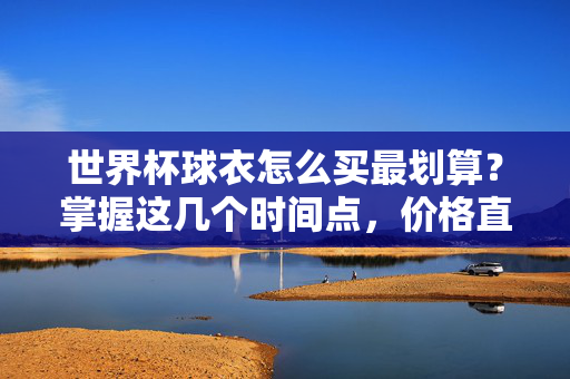 世界杯球衣怎么买最划算？掌握这几个时间点，价格直降一半！世界杯球衣怎么买最划算？掌握时间点价格直降一半