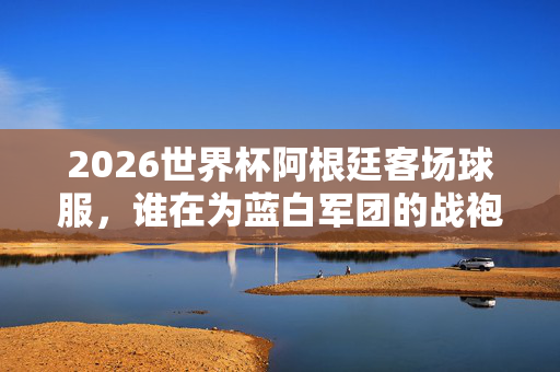 2026世界杯阿根廷客场球服，谁在为蓝白军团的战袍买单？2026世界杯阿根廷客场球服，谁为蓝白军团战袍买单？