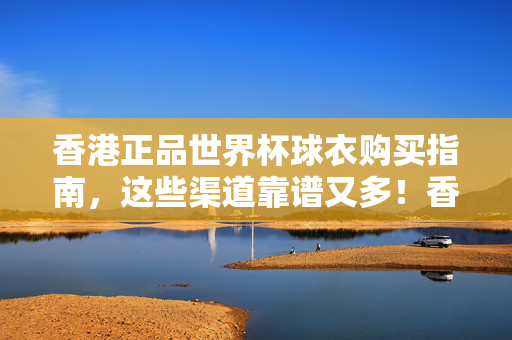 香港正品世界杯球衣购买指南，这些渠道靠谱又多！香港正品世界杯球衣购买指南，靠谱多渠道推荐