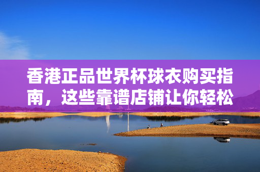香港正品世界杯球衣购买指南,这些靠谱店铺让你轻松支持主队!香港正品世界杯球衣购买指南,靠谱店铺轻松支持主队!