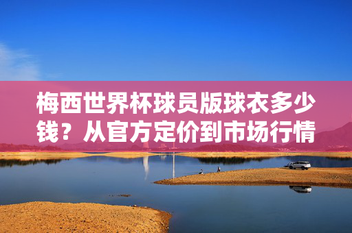 梅西世界杯球员版球衣多少钱?从官方定价到市场行情,一文读懂收藏价值,梅西世界杯球员版球衣价格与收藏价值全解析