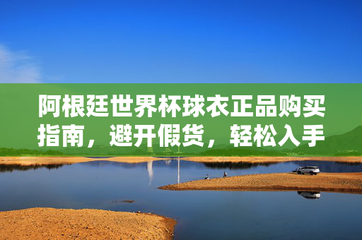 阿根廷世界杯球衣正品购买指南，避开假货，轻松入手经典战袍，阿根廷世界杯球衣正品避坑指南，轻松入手经典战袍
