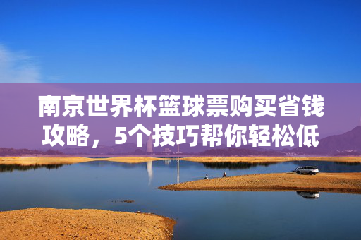 南京世界杯篮球票购买省钱攻略，5个技巧帮你轻松低价抢票！南京世界杯篮球票省钱攻略，5个技巧轻松低价抢票