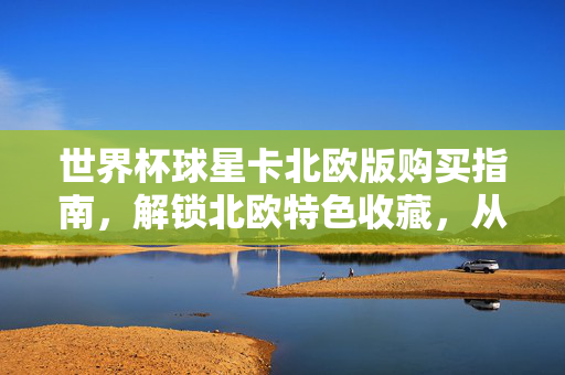 世界杯球星卡北欧版购买指南，解锁北欧特色收藏，从渠道到避坑全攻略，北欧世界杯球星卡购买全攻略，特色收藏、渠道与避坑