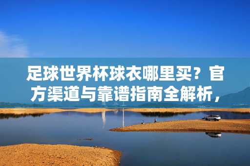 足球世界杯球衣哪里买？官方渠道与靠谱指南全解析，足球世界杯球衣官方渠道与靠谱指南全解析