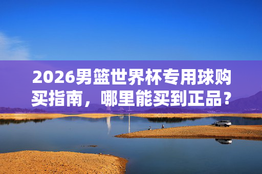 2026男篮世界杯专用球购买指南，哪里能买到正品？2026男篮世界杯专用球正品购买指南