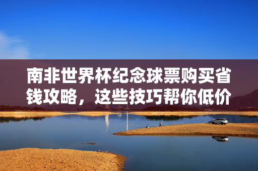 南非世界杯纪念球票购买省钱攻略，这些技巧帮你低价入手，南非世界杯纪念球票省钱攻略，低价入手技巧