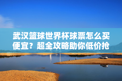 武汉篮球世界杯球票怎么买便宜？超全攻略助你低价抢票看精彩赛事，武汉篮球世界杯球票低价抢全攻略