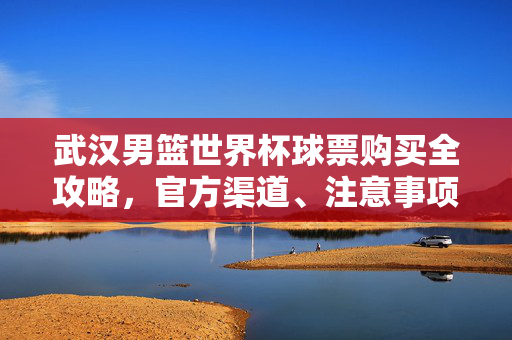武汉男篮世界杯球票购买全攻略，官方渠道、注意事项及购票指南，武汉男篮世界杯球票购买全攻略