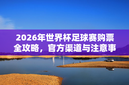 2026年世界杯足球赛购票全攻略，官方渠道与注意事项，2026年世界杯足球赛购票全攻略，官方渠道与注意事项