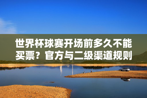 世界杯球赛开场前多久不能买票？官方与二级渠道规则全解析，世界杯球赛开场前多久停止售票？官方与二级渠道购票规则全解析
