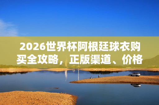 2026世界杯阿根廷球衣购买全攻略,正版渠道、价格与选购指南,2026世界杯阿根廷球衣购买全攻略,正版渠道、价格与选购指南