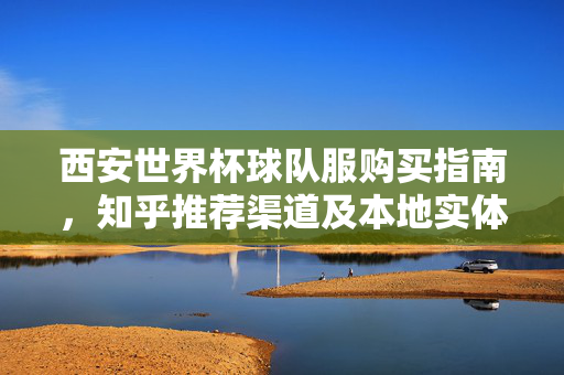 西安世界杯球队服购买指南，知乎推荐渠道及本地实体店盘点，西安世界杯球队服购买指南，知乎推荐渠道与本地实体店盘点