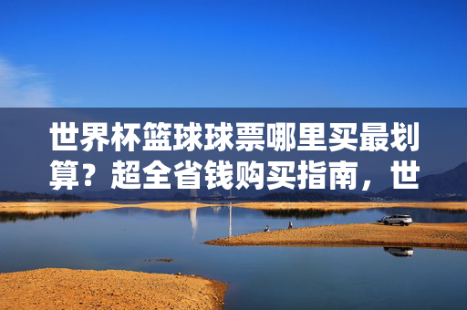 世界杯篮球球票哪里买最划算?超全省钱购买指南,世界杯篮球球票超全省钱购买指南