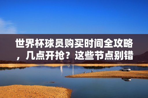 世界杯球员购买时间全攻略，几点开抢？这些节点别错过！世界杯球员购买时间攻略，开抢节点别错过