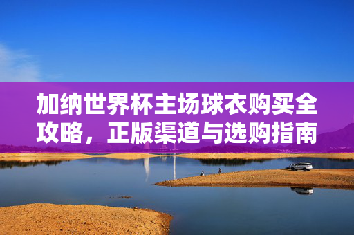 加纳世界杯主场球衣购买全攻略，正版渠道与选购指南，加纳世界杯主场球衣购买全攻略