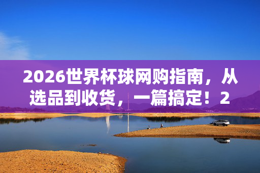 2026世界杯球网购指南，从选品到收货，一篇搞定！2026世界杯球网购指南，从选品到收货一篇搞定