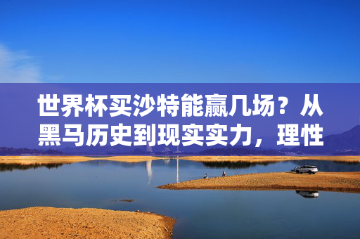 世界杯买沙特能赢几场？从黑马历史到现实实力，理性分析球队前景，沙特世界杯前景，黑马历史与现实实力的理性分析