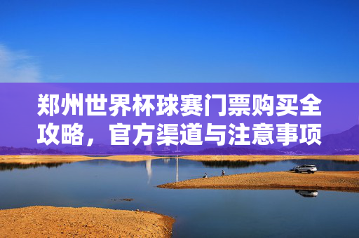 郑州世界杯球赛门票购买全攻略，官方渠道与注意事项，郑州世界杯球赛门票购买攻略，官方渠道与注意事项