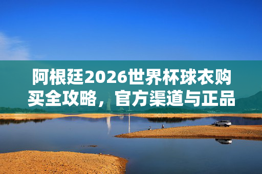 阿根廷2026世界杯球衣购买全攻略，官方渠道与正品指南，阿根廷2026世界杯球衣购买全攻略，官方渠道与正品指南