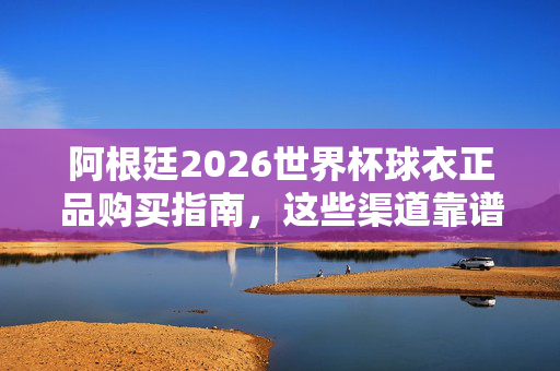 阿根廷2026世界杯球衣正品购买指南，这些渠道靠谱，球迷速看！阿根廷2026世界杯球衣正品购买指南，球迷必看！
