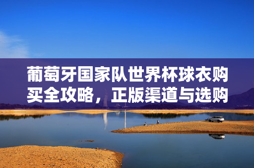 葡萄牙国家队世界杯球衣购买全攻略，正版渠道与选购指南，葡萄牙国家队世界杯球衣购买全攻略，正版渠道与选购指南