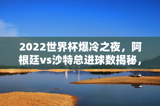 2022世界杯爆冷之夜，阿根廷vs沙特总进球数揭秘，经典视频带你重温瞬间，2022世界杯爆冷之夜，阿根廷vs沙特总进球数揭秘，经典视频重温瞬间
