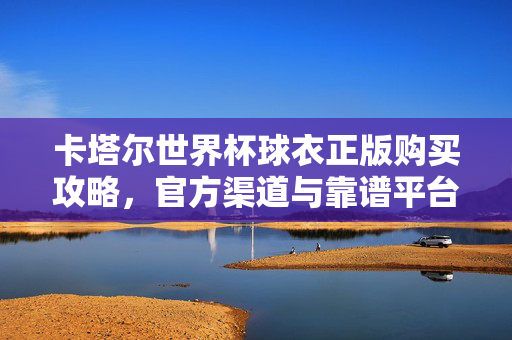 卡塔尔世界杯球衣正版购买攻略，官方渠道与靠谱平台一览，卡塔尔世界杯球衣正版购买攻略，官方渠道与靠谱平台一览