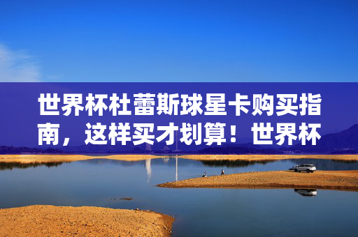 世界杯杜蕾斯球星卡购买指南，这样买才划算！世界杯杜蕾斯球星卡购买指南，这样买才划算！